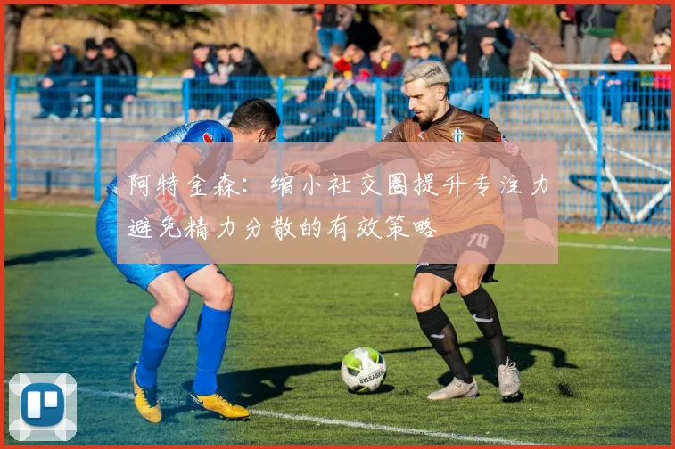 阿特金森：缩小社交圈提升专注力避免精力分散的有效策略