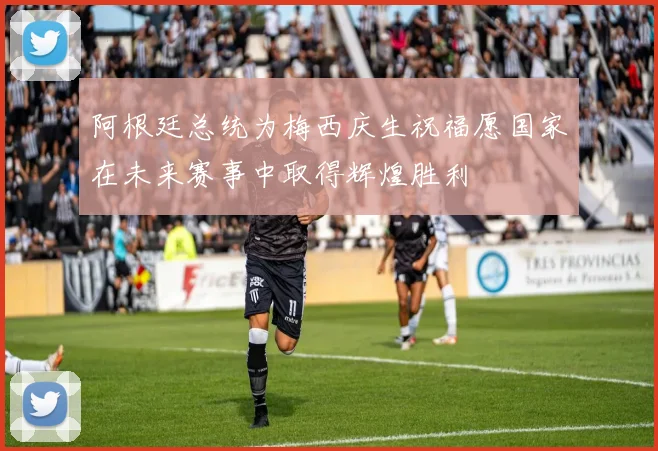 阿根廷总统为梅西庆生祝福愿国家在未来赛事中取得辉煌胜利