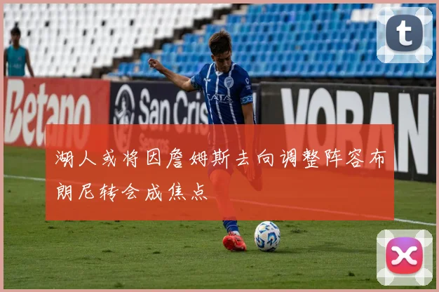 湖人或将因詹姆斯去向调整阵容布朗尼转会成焦点