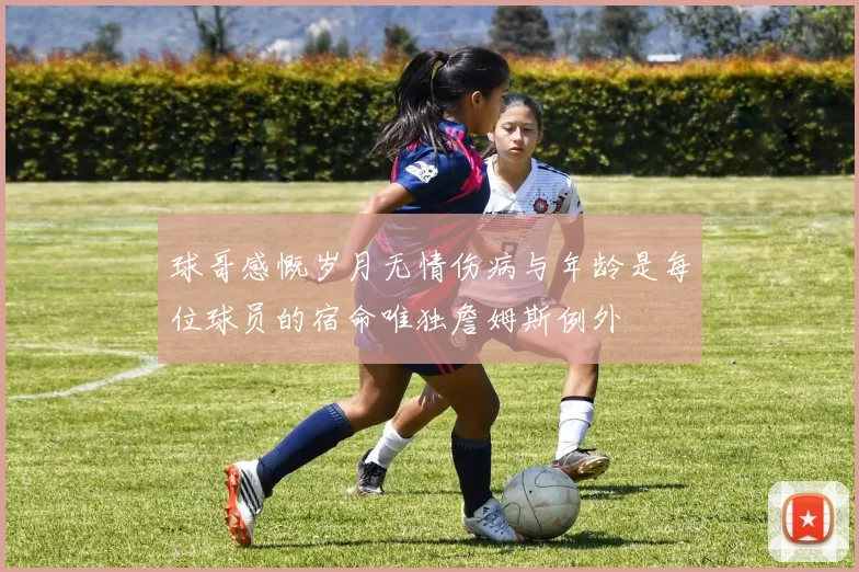 球哥感慨岁月无情伤病与年龄是每位球员的宿命唯独詹姆斯例外
