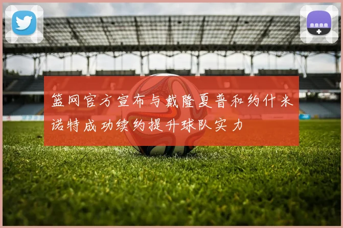 篮网官方宣布与戴隆夏普和约什米诺特成功续约提升球队实力