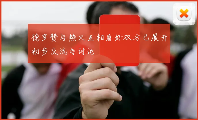 德罗赞与热火互相看好双方已展开初步交流与讨论