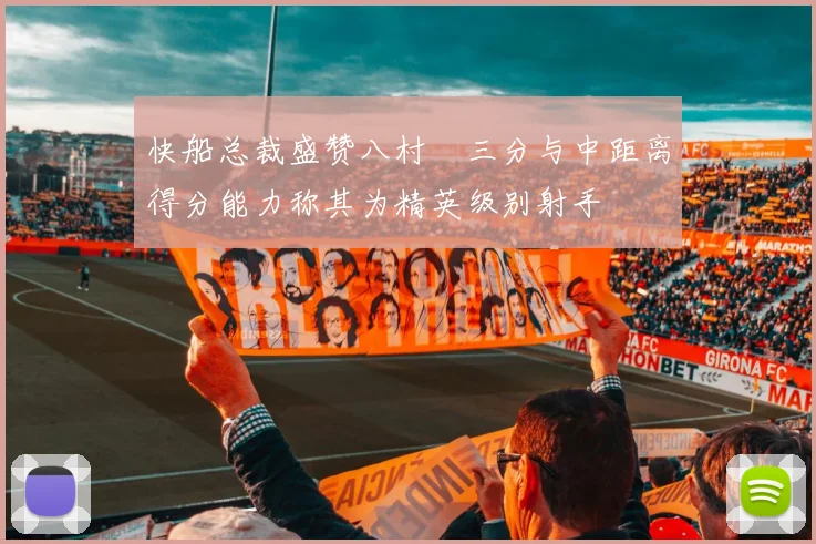快船总裁盛赞八村塁三分与中距离得分能力称其为精英级别射手