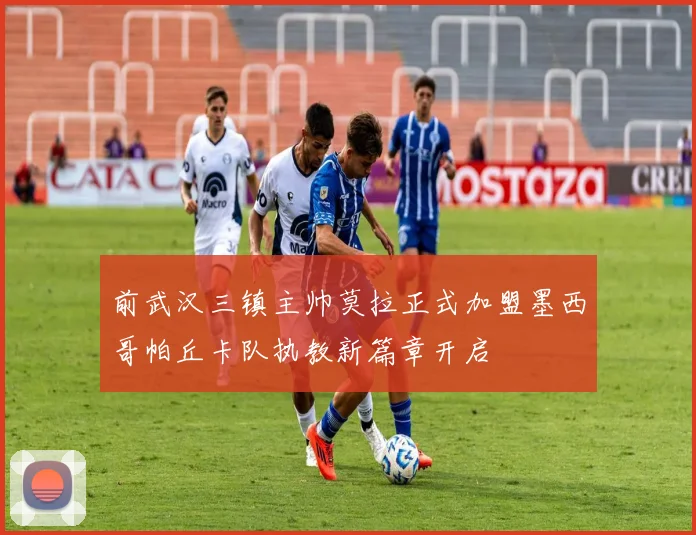 前武汉三镇主帅莫拉正式加盟墨西哥帕丘卡队执教新篇章开启