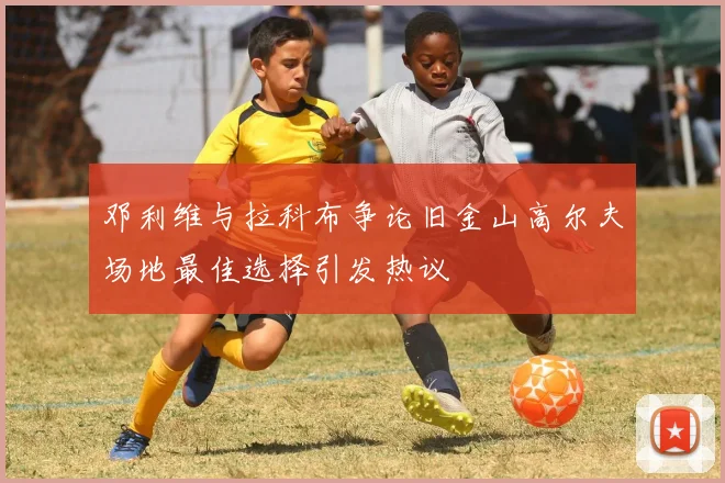 邓利维与拉科布争论旧金山高尔夫场地最佳选择引发热议