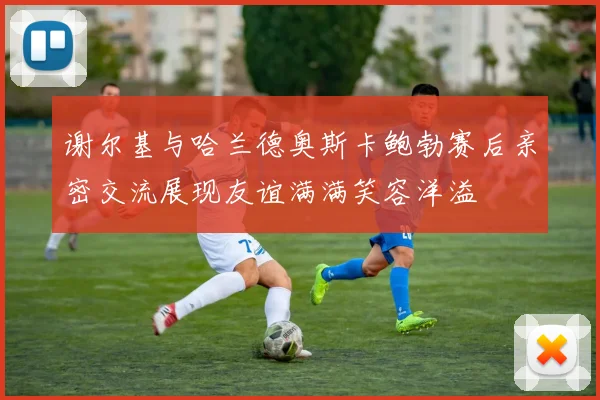谢尔基与哈兰德奥斯卡鲍勃赛后亲密交流展现友谊满满笑容洋溢