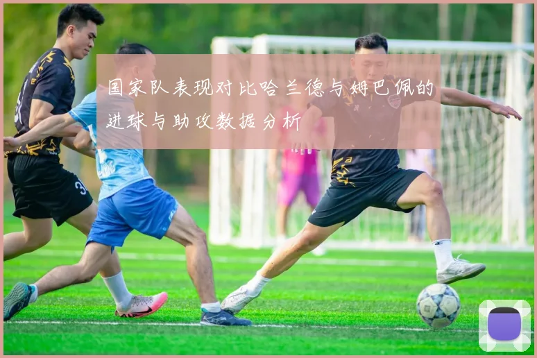 国家队表现对比哈兰德与姆巴佩的进球与助攻数据分析