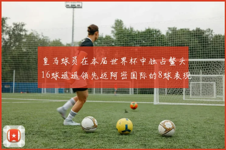 皇马球员在本届世界杯中独占鳌头16球遥遥领先迈阿密国际的8球表现