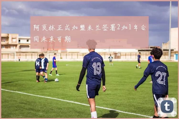 阿莫林正式加盟米兰签署2加1年合同未来可期