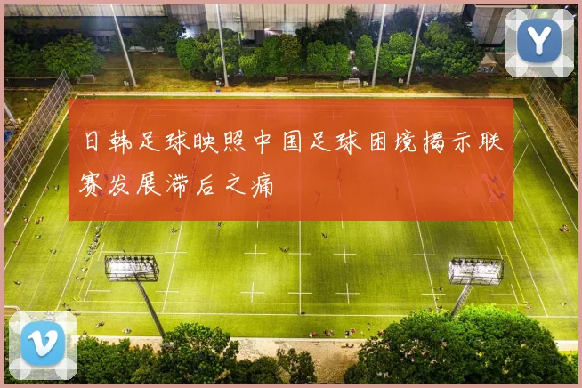 日韩足球映照中国足球困境揭示联赛发展滞后之痛