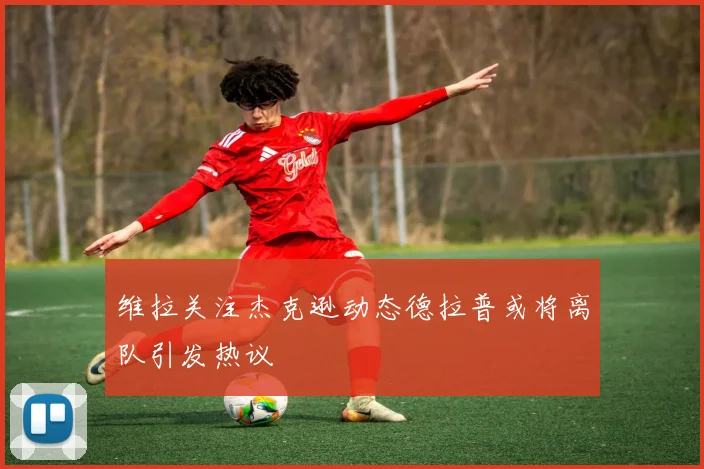 维拉关注杰克逊动态德拉普或将离队引发热议