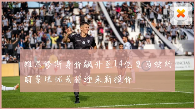维尼修斯身价飙升至14亿皇马续约前景堪忧或将迎来新报价