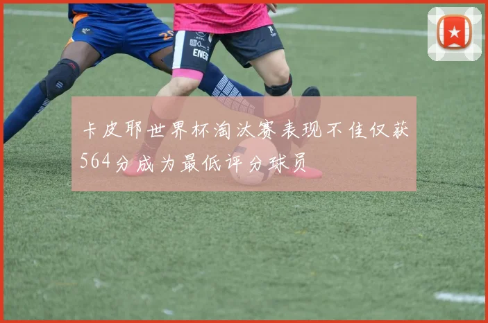 卡皮耶世界杯淘汰赛表现不佳仅获564分成为最低评分球员