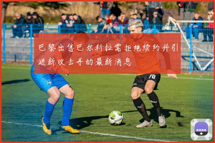 巴黎出售巴尔科拉需拒绝续约并引进新攻击手的最新消息
