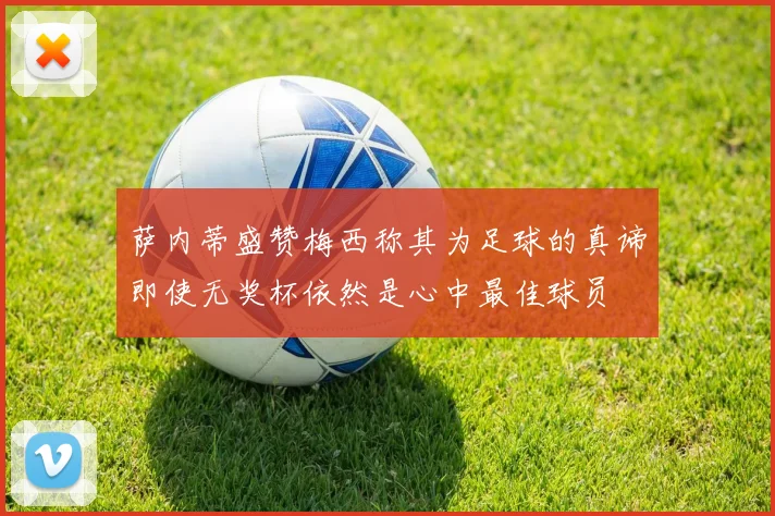 萨内蒂盛赞梅西称其为足球的真谛即使无奖杯依然是心中最佳球员