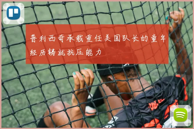 普利西奇承载重任美国队长的童年经历铸就抗压能力