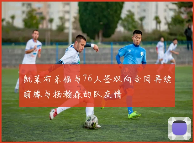 凯莱布乐福与76人签双向合同再续前缘与杨瀚森的队友情
